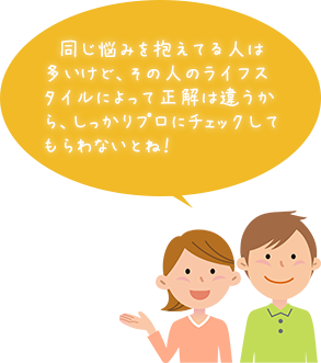 同じ悩みを抱えてる人は多いけど、その人のライフスタイルによって正解は違うから、しっかりプロにチェックしてもらわないとね！